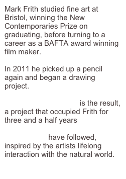 Mark Frith studied fine art at Bristol, winning the New Contemporaries Prize on graduating, before turning to a career as a BAFTA award winning film maker.

In 2011 he picked up a pencil again and began a drawing project.  

                                    is the result, a project that occupied Frith for three and a half years

                     have followed, inspired by the artists lifelong interaction with the natural world.